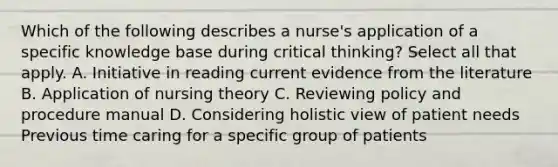 Which of the following describes a nurse's application of a specific knowledge base during critical thinking? Select all that apply. A. Initiative in reading current evidence from the literature B. Application of nursing theory C. Reviewing policy and procedure manual D. Considering holistic view of patient needs Previous time caring for a specific group of patients