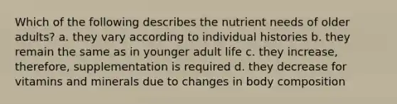 Which of the following describes the nutrient needs of older adults? a. they vary according to individual histories b. they remain the same as in younger adult life c. they increase, therefore, supplementation is required d. they decrease for vitamins and minerals due to changes in body composition