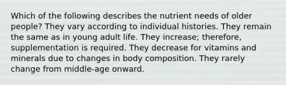 Which of the following describes the nutrient needs of older people? They vary according to individual histories. They remain the same as in young adult life. They increase; therefore, supplementation is required. They decrease for vitamins and minerals due to changes in body composition. They rarely change from middle-age onward.