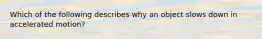 Which of the following describes why an object slows down in accelerated motion?