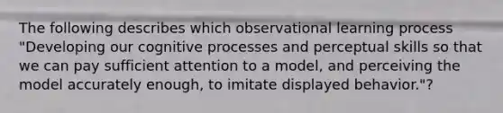 The following describes which observational learning process "Developing our cognitive processes and perceptual skills so that we can pay sufficient attention to a model, and perceiving the model accurately enough, to imitate displayed behavior."?