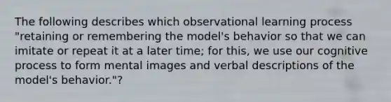 The following describes which observational learning process "retaining or remembering the model's behavior so that we can imitate or repeat it at a later time; for this, we use our cognitive process to form mental images and verbal descriptions of the model's behavior."?