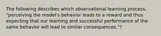 The following describes which observational learning process, "perceiving the model's behavior leads to a reward and thus expecting that our learning and successful performance of the same behavior will lead to similar consequences."?