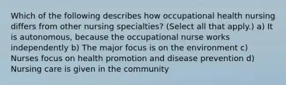 Which of the following describes how occupational health nursing differs from other nursing specialties? (Select all that apply.) a) It is autonomous, because the occupational nurse works independently b) The major focus is on the environment c) Nurses focus on health promotion and disease prevention d) Nursing care is given in the community