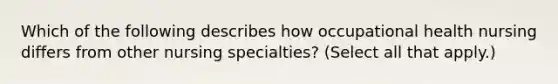 Which of the following describes how occupational health nursing differs from other nursing specialties? (Select all that apply.)