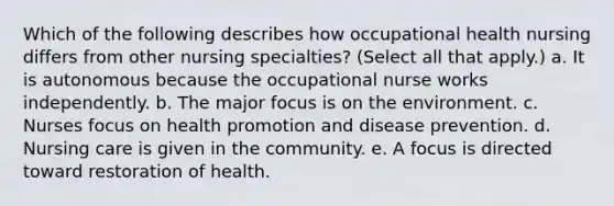 Which of the following describes how occupational health nursing differs from other nursing specialties? (Select all that apply.) a. It is autonomous because the occupational nurse works independently. b. The major focus is on the environment. c. Nurses focus on health promotion and disease prevention. d. Nursing care is given in the community. e. A focus is directed toward restoration of health.