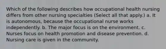 Which of the following describes how occupational health nursing differs from other nursing specialties (Select all that apply.) a. It is autonomous, because the occupational nurse works independently. b. The major focus is on the environment. c. Nurses focus on health promotion and disease prevention. d. Nursing care is given in the community.