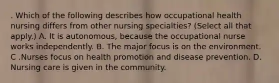 . Which of the following describes how occupational health nursing differs from other nursing specialties? (Select all that apply.) A. It is autonomous, because the occupational nurse works independently. B. The major focus is on the environment. C .Nurses focus on health promotion and disease prevention. D. Nursing care is given in the community.