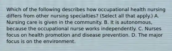 Which of the following describes how occupational health nursing differs from other nursing specialties? (Select all that apply.) A. Nursing care is given in the community. B. It is autonomous, because the occupational nurse works independently. C. Nurses focus on health promotion and disease prevention. D. The major focus is on the environment.