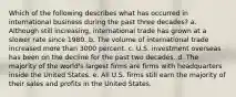 Which of the following describes what has occurred in international business during the past three decades? a. Although still increasing, international trade has grown at a slower rate since 1980. b. The volume of international trade increased more than 3000 percent. c. U.S. investment overseas has been on the decline for the past two decades. d. The majority of the world's largest firms are firms with headquarters inside the United States. e. All U.S. firms still earn the majority of their sales and profits in the United States.