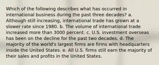 Which of the following describes what has occurred in international business during the past three decades? a. Although still increasing, international trade has grown at a slower rate since 1980. b. The volume of international trade increased <a href='https://www.questionai.com/knowledge/keWHlEPx42-more-than' class='anchor-knowledge'>more than</a> 3000 percent. c. U.S. investment overseas has been on the decline for the past two decades. d. The majority of the world's largest firms are firms with headquarters inside the United States. e. All U.S. firms still earn the majority of their sales and profits in the United States.