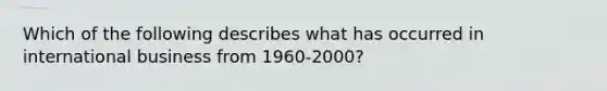 Which of the following describes what has occurred in international business from 1960-2000?