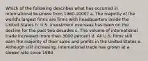 Which of the following describes what has occurred in international business from 1960-2000? a. The majority of the world's largest firms are firms with headquarters inside the United States b. U.S. investment overseas has been on the decline for the past two decades c. The volume of international trade increased more than 3000 percent d. All U.S. firms still earn the majority of their sales and profits in the United States e. Although still increasing, international trade has grown at a slower rate since 1980