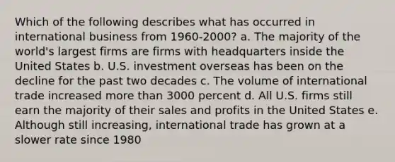 Which of the following describes what has occurred in international business from 1960-2000? a. The majority of the world's largest firms are firms with headquarters inside the United States b. U.S. investment overseas has been on the decline for the past two decades c. The volume of international trade increased more than 3000 percent d. All U.S. firms still earn the majority of their sales and profits in the United States e. Although still increasing, international trade has grown at a slower rate since 1980