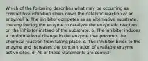 Which of the following describes what may be occurring as competitive inhibition slows down the catalytic reaction of an enzyme? a. The inhibitor competes as an alternative substrate, thereby forcing the enzyme to catalyze the enzymatic reaction on the inhibitor instead of the substrate. b. The inhibitor induces a conformational change in the enzyme that prevents the chemical reaction from taking place. c. The inhibitor binds to the enzyme and increases the concentration of available enzyme active sites. d. All of these statements are correct.