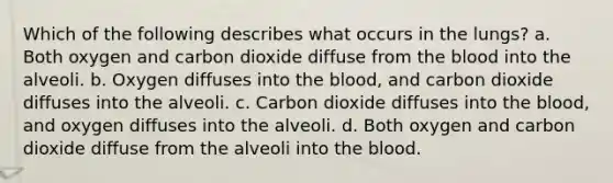 Which of the following describes what occurs in the lungs? a. Both oxygen and carbon dioxide diffuse from the blood into the alveoli. b. Oxygen diffuses into the blood, and carbon dioxide diffuses into the alveoli. c. Carbon dioxide diffuses into the blood, and oxygen diffuses into the alveoli. d. Both oxygen and carbon dioxide diffuse from the alveoli into the blood.