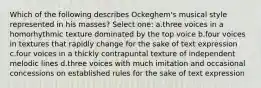 Which of the following describes Ockeghem's musical style represented in his masses? Select one: a.three voices in a homorhythmic texture dominated by the top voice b.four voices in textures that rapidly change for the sake of text expression c.four voices in a thickly contrapuntal texture of independent melodic lines d.three voices with much imitation and occasional concessions on established rules for the sake of text expression