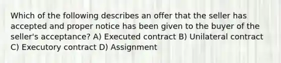 Which of the following describes an offer that the seller has accepted and proper notice has been given to the buyer of the seller's acceptance? A) Executed contract B) Unilateral contract C) Executory contract D) Assignment