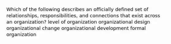 Which of the following describes an officially defined set of relationships, responsibilities, and connections that exist across an organization? level of organization organizational design organizational change organizational development formal organization