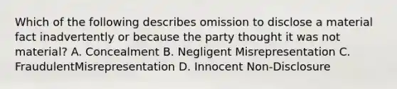 Which of the following describes omission to disclose a material fact inadvertently or because the party thought it was not material? A. Concealment B. Negligent Misrepresentation C. FraudulentMisrepresentation D. Innocent Non-Disclosure