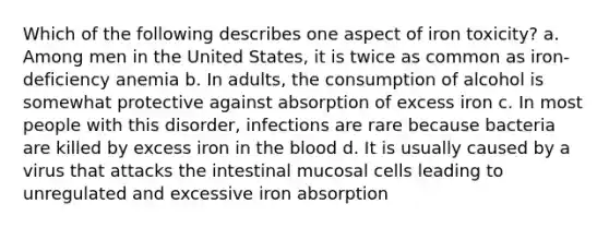 Which of the following describes one aspect of iron toxicity? a. Among men in the United States, it is twice as common as iron-deficiency anemia b. In adults, the consumption of alcohol is somewhat protective against absorption of excess iron c. In most people with this disorder, infections are rare because bacteria are killed by excess iron in the blood d. It is usually caused by a virus that attacks the intestinal mucosal cells leading to unregulated and excessive iron absorption