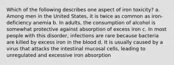 Which of the following describes one aspect of iron toxicity? a. Among men in the United States, it is twice as common as iron-deficiency anemia b. In adults, the consumption of alcohol is somewhat protective against absorption of excess iron c. In most people with this disorder, infections are rare because bacteria are killed by excess iron in <a href='https://www.questionai.com/knowledge/k7oXMfj7lk-the-blood' class='anchor-knowledge'>the blood</a> d. It is usually caused by a virus that attacks the intestinal mucosal cells, leading to unregulated and excessive iron absorption