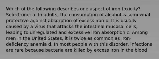 Which of the following describes one aspect of iron toxicity? Select one: a. In adults, the consumption of alcohol is somewhat protective against absorption of excess iron b. It is usually caused by a virus that attacks the intestinal mucosal cells, leading to unregulated and excessive iron absorption c. Among men in the United States, it is twice as common as iron-deficiency anemia d. In most people with this disorder, infections are rare because bacteria are killed by excess iron in the blood