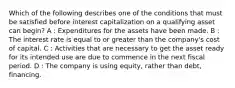 Which of the following describes one of the conditions that must be satisfied before interest capitalization on a qualifying asset can begin? A : Expenditures for the assets have been made. B : The interest rate is equal to or greater than the company's cost of capital. C : Activities that are necessary to get the asset ready for its intended use are due to commence in the next fiscal period. D : The company is using equity, rather than debt, financing.