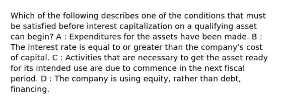 Which of the following describes one of the conditions that must be satisfied before interest capitalization on a qualifying asset can begin? A : Expenditures for the assets have been made. B : The interest rate is equal to or greater than the company's cost of capital. C : Activities that are necessary to get the asset ready for its intended use are due to commence in the next fiscal period. D : The company is using equity, rather than debt, financing.