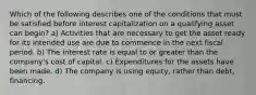 Which of the following describes one of the conditions that must be satisfied before interest capitalization on a qualifying asset can begin? a) Activities that are necessary to get the asset ready for its intended use are due to commence in the next fiscal period. b) The interest rate is equal to or greater than the company's cost of capital. c) Expenditures for the assets have been made. d) The company is using equity, rather than debt, financing.