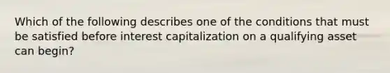 Which of the following describes one of the conditions that must be satisfied before interest capitalization on a qualifying asset can begin?