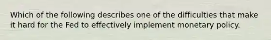 Which of the following describes one of the difficulties that make it hard for the Fed to effectively implement <a href='https://www.questionai.com/knowledge/kEE0G7Llsx-monetary-policy' class='anchor-knowledge'>monetary policy</a>.