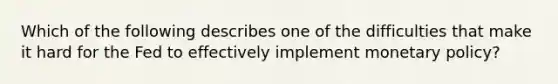 Which of the following describes one of the difficulties that make it hard for the Fed to effectively implement monetary policy?