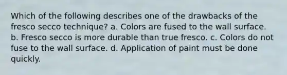 Which of the following describes one of the drawbacks of the fresco secco technique? a. Colors are fused to the wall surface. b. Fresco secco is more durable than true fresco. c. Colors do not fuse to the wall surface. d. Application of paint must be done quickly.