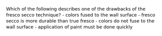 Which of the following describes one of the drawbacks of the fresco secco technique? - colors fused to the wall surface - fresco secco is more durable than true fresco - colors do not fuse to the wall surface - application of paint must be done quickly