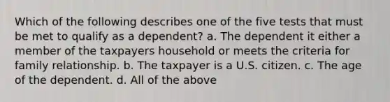 Which of the following describes one of the five tests that must be met to qualify as a dependent? a. The dependent it either a member of the taxpayers household or meets the criteria for family relationship. b. The taxpayer is a U.S. citizen. c. The age of the dependent. d. All of the above