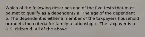 Which of the following describes one of the five tests that must be met to qualify as a dependent? a. The age of the dependent b. The dependent is either a member of the taxpayers household or meets the criteria for family relationship c. The taxpayer is a U.S. citizen d. All of the above