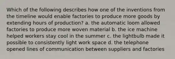 Which of the following describes how one of the inventions from the timeline would enable factories to produce more goods by extending hours of production? a. the automatic loom allowed factories to produce more woven material b. the ice machine helped workers stay cool in the summer c. the lightbulb made it possible to consistently light work space d. the telephone opened lines of communication between suppliers and factories