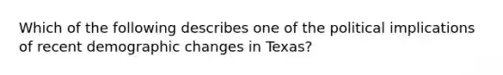 Which of the following describes one of the political implications of recent <a href='https://www.questionai.com/knowledge/kuQ7dgrEOv-demographic-change' class='anchor-knowledge'>demographic change</a>s in Texas?