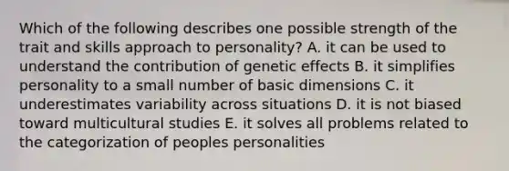 Which of the following describes one possible strength of the trait and skills approach to personality? A. it can be used to understand the contribution of genetic effects B. it simplifies personality to a small number of basic dimensions C. it underestimates variability across situations D. it is not biased toward multicultural studies E. it solves all problems related to the categorization of peoples personalities