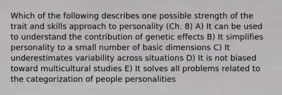 Which of the following describes one possible strength of the trait and skills approach to personality (Ch. 8) A) It can be used to understand the contribution of genetic effects B) It simplifies personality to a small number of basic dimensions C) It underestimates variability across situations D) It is not biased toward multicultural studies E) It solves all problems related to the categorization of people personalities