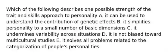 Which of the following describes one possible strength of the trait and skills approach to personality A. it can be used to understand the contribution of genetic effects B. it simplifies personality to a small number of basic dimensions C. it undermines variability across situations D. it is not biased toward multicultural studies E. it solves all problems related to the categorization of people's personalities