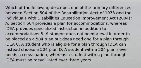 Which of the following describes one of the primary differences between Section 504 of the Rehabilitation Acct of 1973 and the individuals with Disabilities Education Improvement Act (2004)? A. Section 504 provides a plan for accommodations, whereas IDEA provides specialized instruction in addition to accommodations B. A student does not need a eval in order to be placed on a 504 plan but does need one for a plan through IDEA C. A student who is eligible for a plan through IDEA can instead choose a 504 plan D. A student with a 504 plan never needs a reevaluation, whereas a student with a plan through IDEA must be reevaluated ever three years