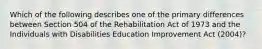 Which of the following describes one of the primary differences between Section 504 of the Rehabilitation Act of 1973 and the Individuals with Disabilities Education Improvement Act (2004)?