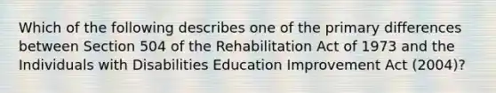 Which of the following describes one of the primary differences between Section 504 of the Rehabilitation Act of 1973 and the Individuals with Disabilities Education Improvement Act (2004)?