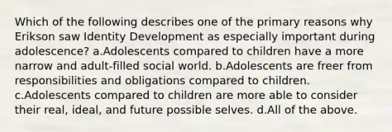 Which of the following describes one of the primary reasons why Erikson saw Identity Development as especially important during adolescence? a.Adolescents compared to children have a more narrow and adult-filled social world. b.Adolescents are freer from responsibilities and obligations compared to children. c.Adolescents compared to children are more able to consider their real, ideal, and future possible selves. d.All of the above.