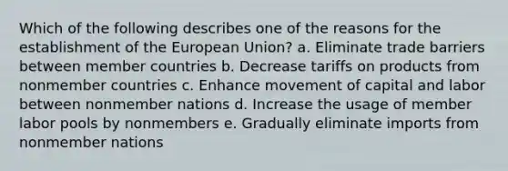 Which of the following describes one of the reasons for the establishment of the European Union? a. Eliminate trade barriers between member countries b. Decrease tariffs on products from nonmember countries c. Enhance movement of capital and labor between nonmember nations d. Increase the usage of member labor pools by nonmembers e. Gradually eliminate imports from nonmember nations