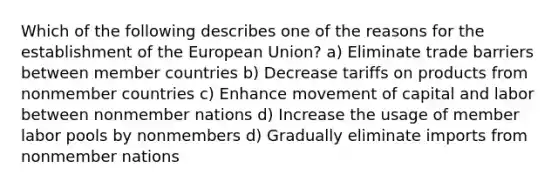 Which of the following describes one of the reasons for the establishment of the European Union? a) Eliminate trade barriers between member countries b) Decrease tariffs on products from nonmember countries c) Enhance movement of capital and labor between nonmember nations d) Increase the usage of member labor pools by nonmembers d) Gradually eliminate imports from nonmember nations