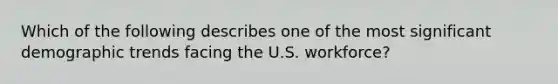 Which of the following describes one of the most significant demographic trends facing the U.S. workforce?