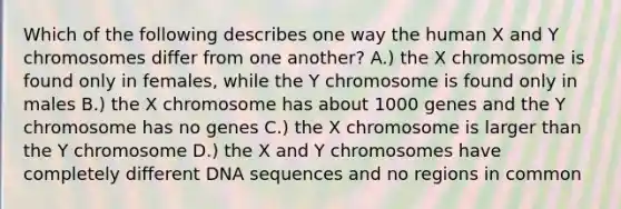 Which of the following describes one way the human X and Y chromosomes differ from one another? A.) the X chromosome is found only in females, while the Y chromosome is found only in males B.) the X chromosome has about 1000 genes and the Y chromosome has no genes C.) the X chromosome is larger than the Y chromosome D.) the X and Y chromosomes have completely different DNA sequences and no regions in common